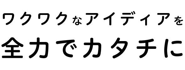 ワクワクなアイディアを全力でカタチに