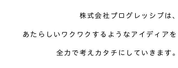 株式会社プログレッシブは、あたらしいワクワクするようなアイディアを 全力で考えカタチにしていきます。